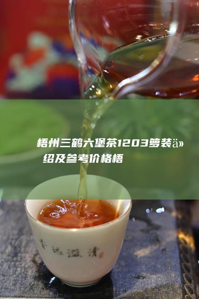 梧州三鹤六堡茶1203箩装介绍及参考价格 (梧州三鹤六堡茶厂简介)