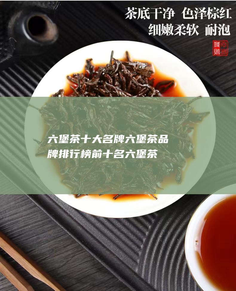 六堡茶十大名牌 六堡茶品牌排行榜前十名 (六堡茶十大名牌排名榜)