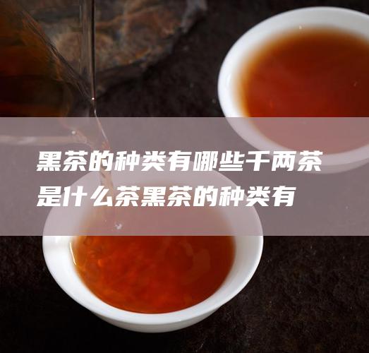 黑茶的种类有哪些千两茶是什么茶黑茶的种类有