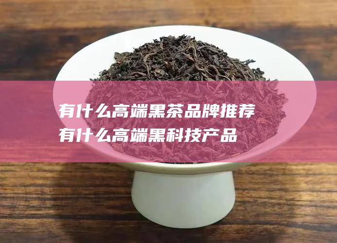 有什么高端黑茶品牌推荐 (有什么高端黑科技产品)