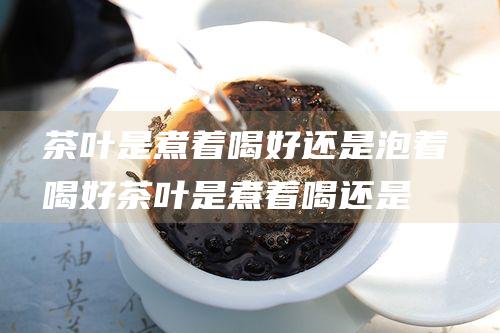 茶叶是煮着喝好还是泡着喝好 (茶叶是煮着喝还是泡着喝)