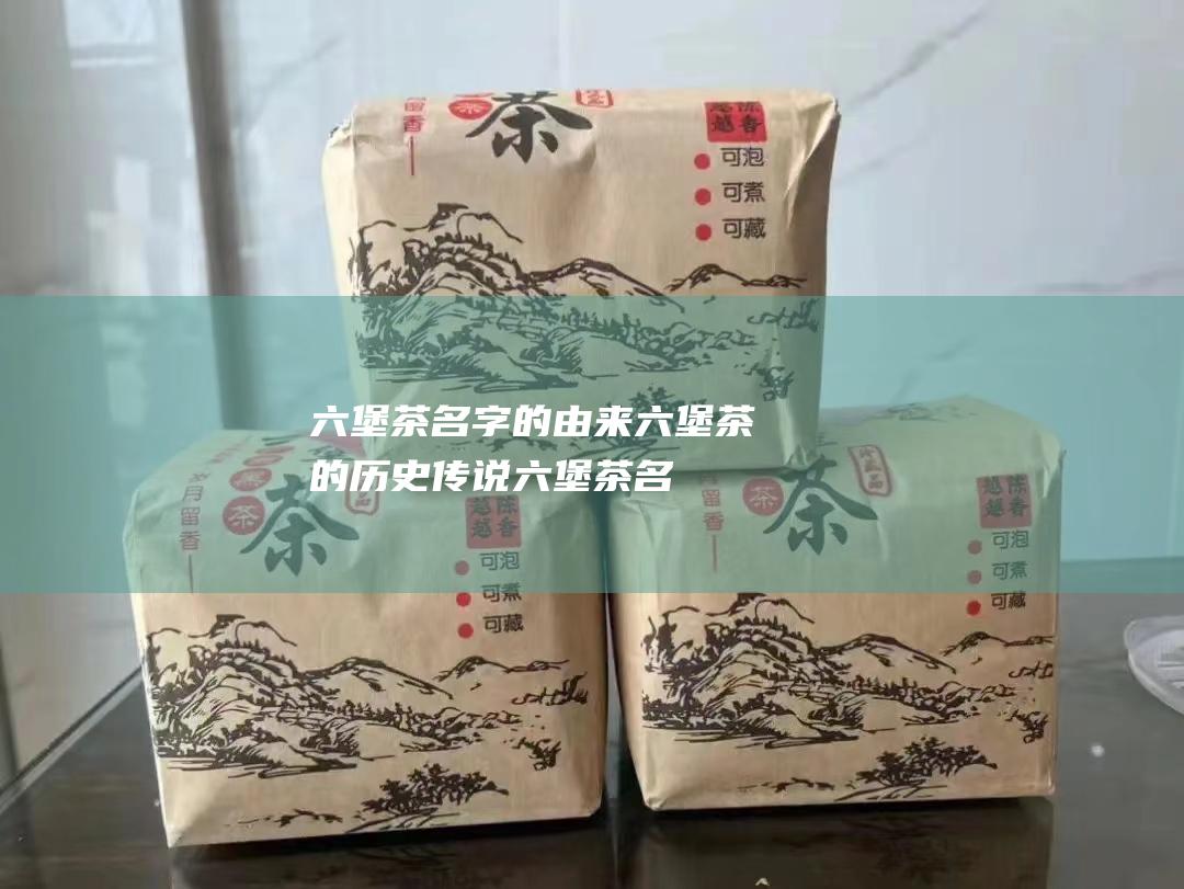 六堡茶名字的由来 六堡茶的历史传说！ (六堡茶名字的由来)