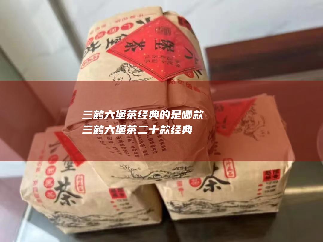 三鹤六堡茶经典的是哪款 三鹤六堡茶二十款经典 (三鹤六堡茶经销商加盟)