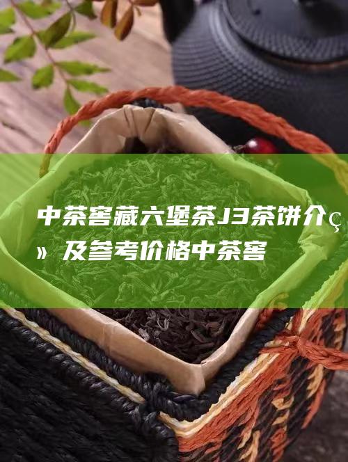 中茶窖藏六堡茶J3茶饼介绍及参考价格 (中茶窖藏六堡茶鸿禧2021价格)