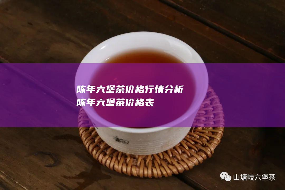 陈年六堡茶价格行情分析 (陈年六堡茶价格表)