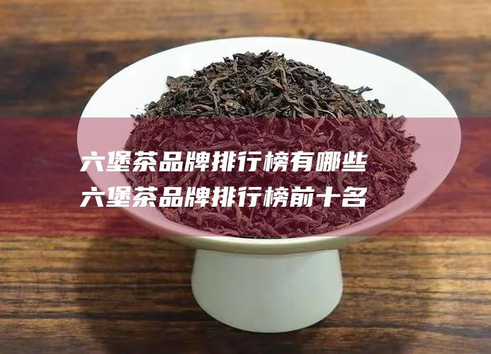 六堡茶品牌排行榜有哪些 六堡茶品牌排行榜前十名 名称介绍 (六堡茶品牌排行榜前十名)