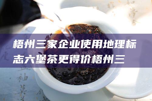 梧州三家企业使用地理标志 六堡茶更 得价 (梧州三家企业名单)