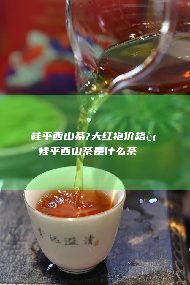 桂平西山茶?大红袍价格表 (桂平西山茶是什么茶)