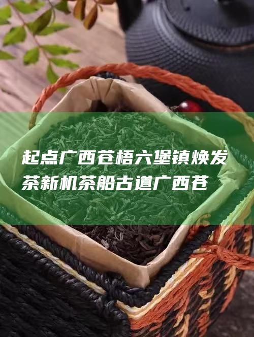 起点广西苍梧六堡镇 焕发 茶新机 茶船古道 (广西苍梧网)