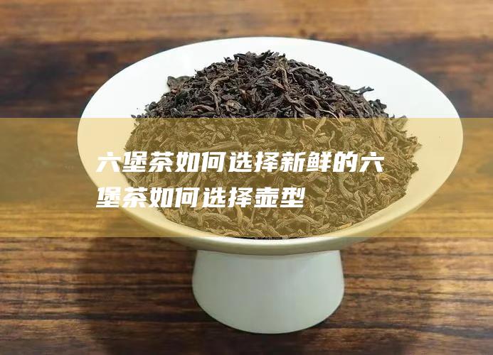 六堡茶如何选择新鲜的 (六堡茶如何选择壶型)