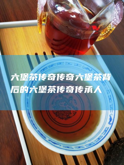 六堡茶传奇 传奇六堡茶 背后的 (六堡茶传奇传承人是谁)