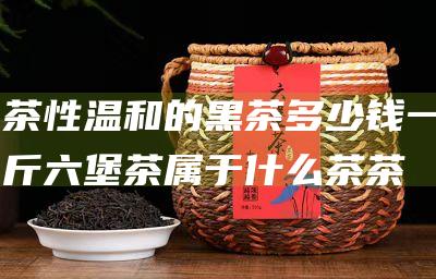 茶性温和的黑茶 多少钱一斤 六堡茶属于什么茶 (茶性温和的黑茶有哪些)