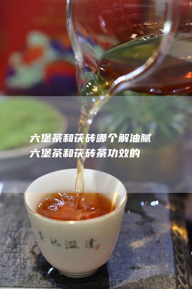 六堡茶和茯砖哪个解油腻 (六堡茶和茯砖茶功效的区别)