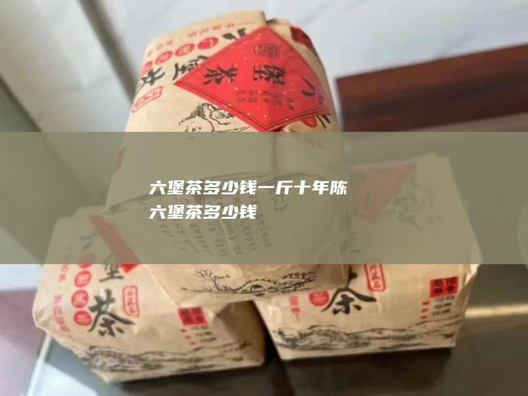 六堡茶多少钱一斤 (十年陈六堡茶多少钱)