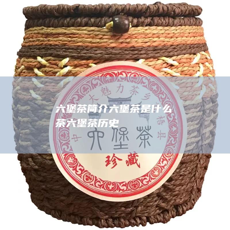 六堡茶简介 六堡茶是什么茶 (六堡茶历史)