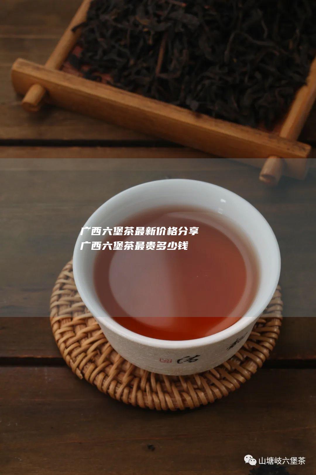 广西六堡茶最新价格分享 (广西六堡茶最贵多少钱一斤)