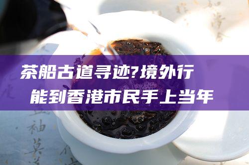 茶船古道寻迹?境外行⑥ 才能到香港市民手上 当年六堡茶要经 好几手 (《茶船古道》)