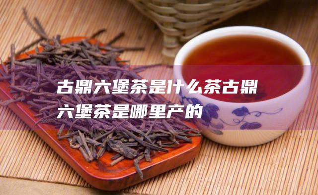 古鼎六堡茶是什么茶 (古鼎六堡茶是哪里产的)