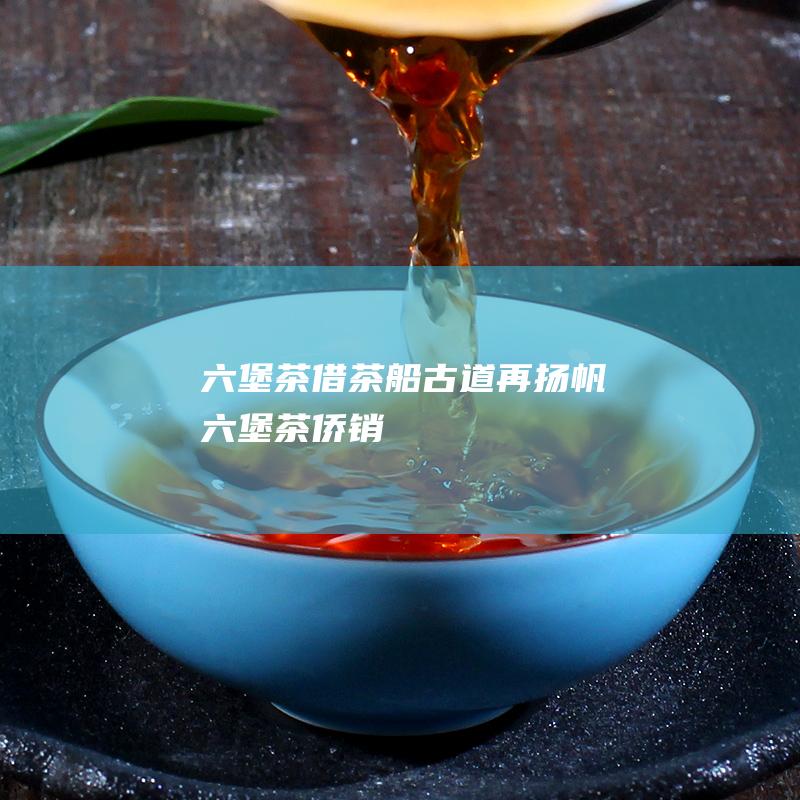 六堡茶借 茶船古道 再扬帆 (六堡茶侨销)