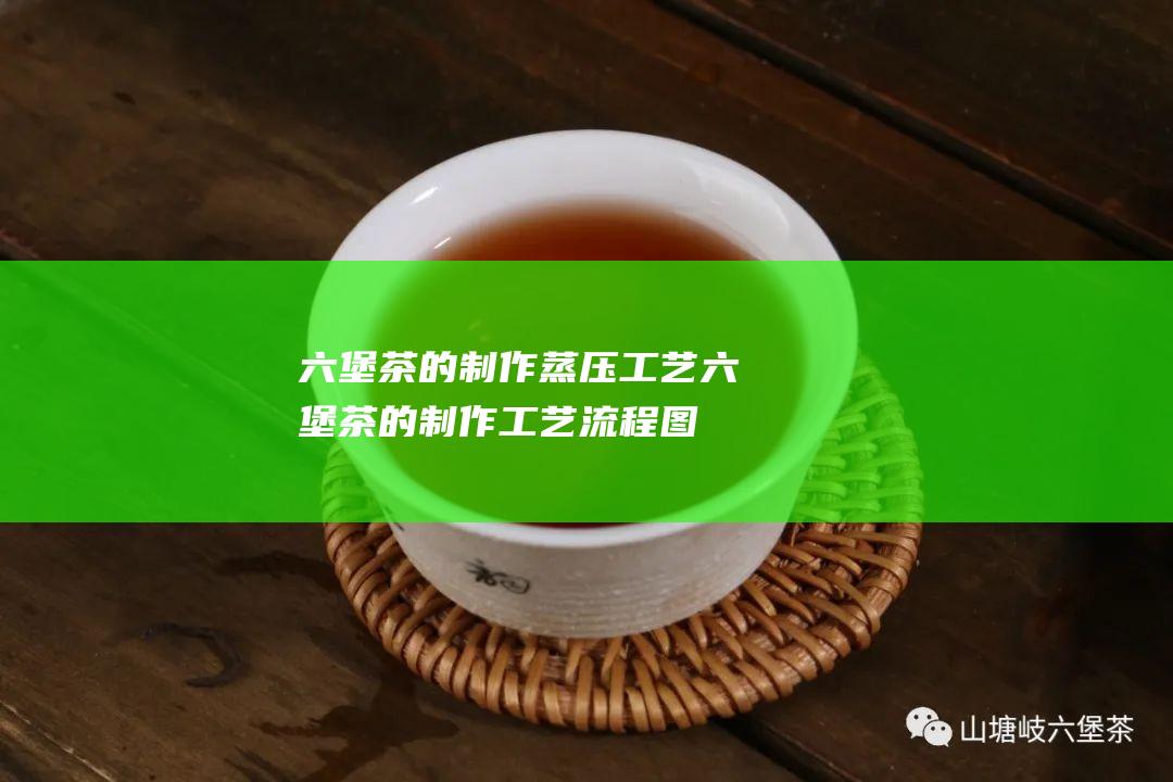 六堡茶的制作蒸压工艺 (六堡茶的制作工艺流程图)