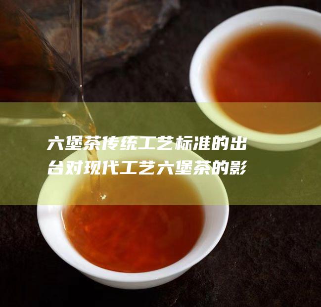 六堡茶 传统工艺 标准的出台对现代工艺六堡茶的影响 (六堡茶传统工艺和现代工艺的区别)