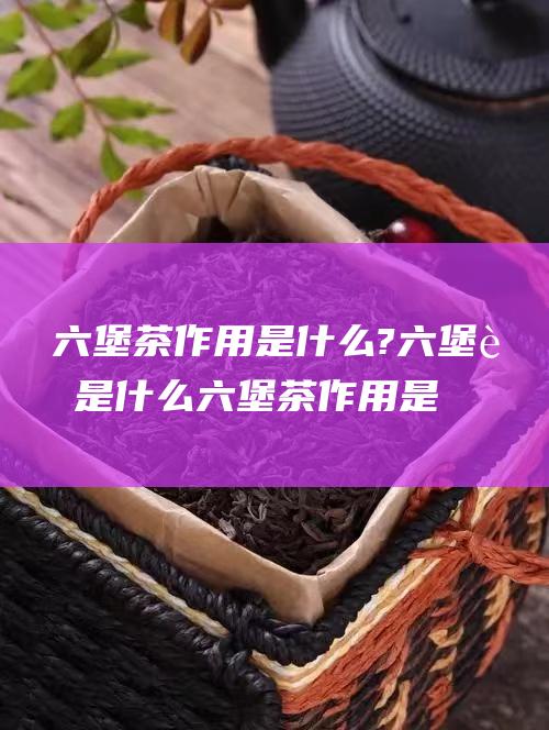 六堡茶作用是什么? 六堡茶是什么 (六堡茶作用是什么功效)