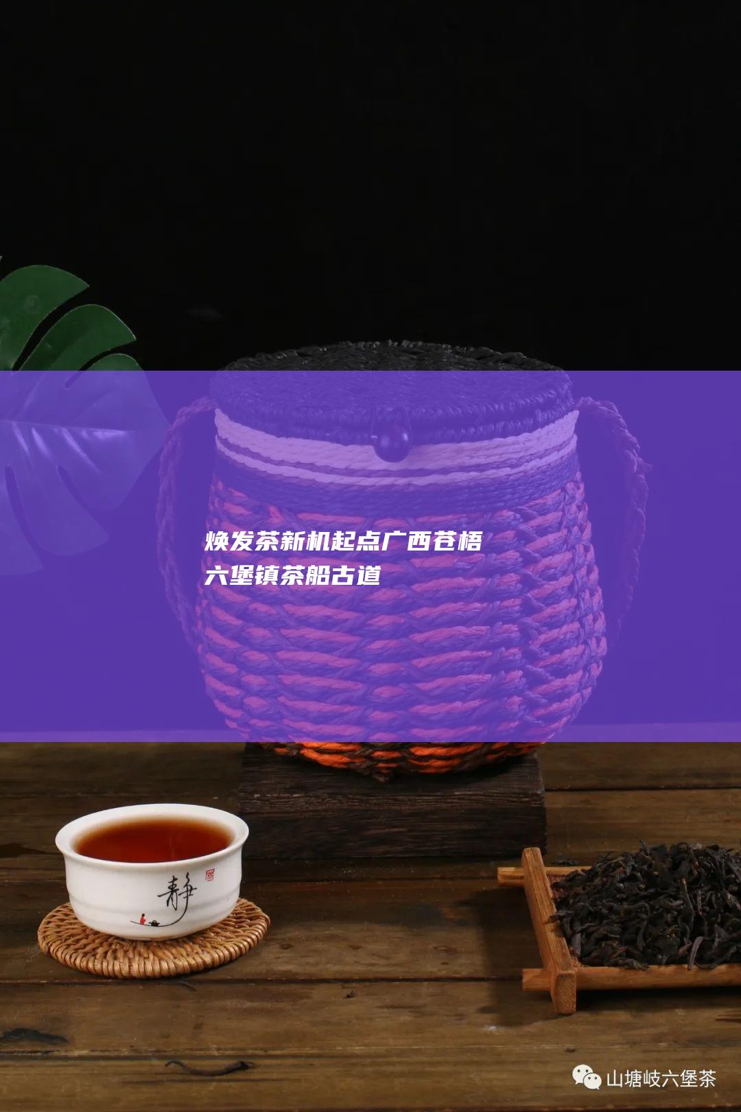 焕发 茶新机 起点广西苍梧六堡镇 茶船古道