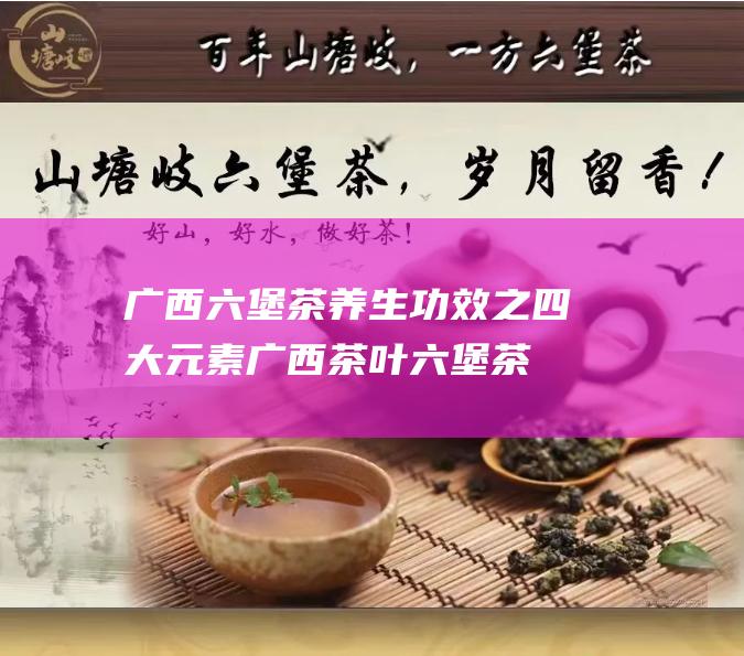 广西六堡茶养生功效之四大元素 (广西茶叶六堡茶)