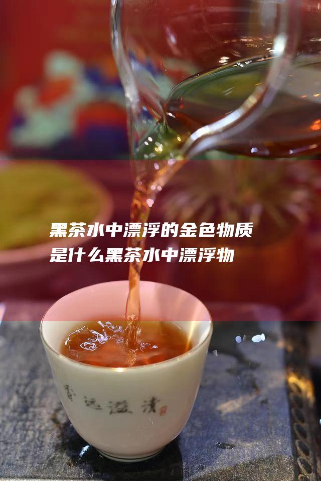 黑茶水中漂浮的金色物质是什么黑茶水中漂浮物