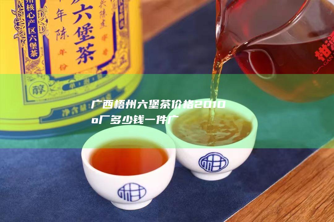 广西梧州六堡茶价格2O1O出厂多少钱一件 (广西梧州六堡镇)