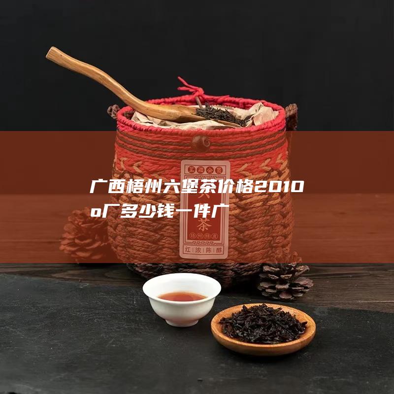 广西梧州六堡茶价格2O1O出厂多少钱一件 (广西梧州六堡茶)