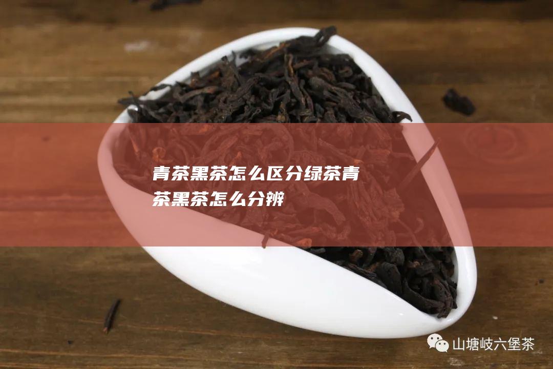 青茶 黑茶怎么区分 绿茶 (青茶黑茶怎么分辨)