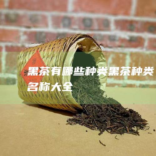 黑茶有哪些种类 (黑茶种类名称大全)