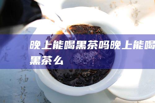 晚上能喝黑茶吗 (晚上能喝黑茶么)