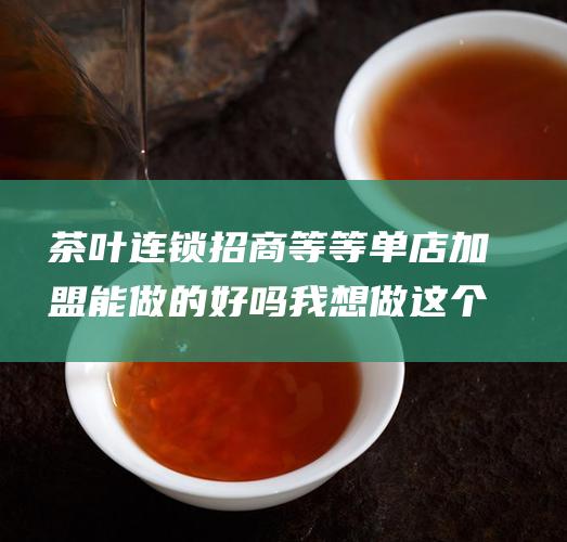 茶叶连锁招商等等单店加盟能做的好吗 我想做这个生意要注意些什么啊 现在网上的茶叶连锁加盟 (茶叶连锁招商方案)