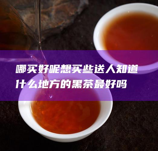 哪买好呢 想买些送人 知道什么地方的黑茶最好吗 (在哪买比较好)