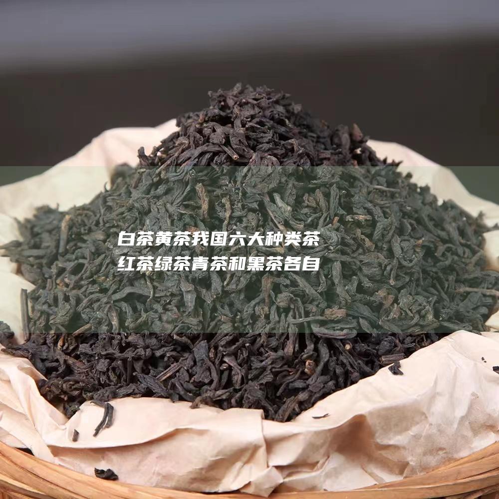 白茶 黄茶 我国六大种类茶 红茶 绿茶 青茶和黑茶各自有什么特点 (白茶黄茶我国市场分析)