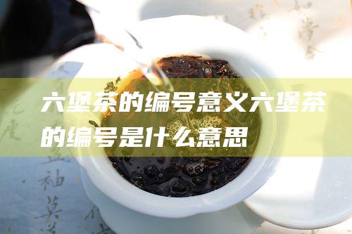 六堡茶的编号意义 (六堡茶的编号是什么意思)