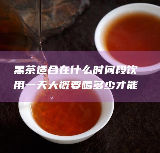 黑茶适合在什么时间段饮用一天大概要喝多少才能