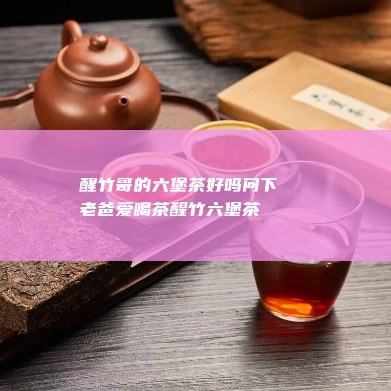 醒竹哥的六堡茶好吗 问下 老爸爱喝茶 (醒竹六堡茶价格)