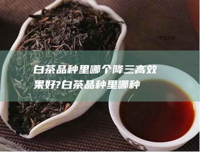 白茶品种里哪个降三高效果好? (白茶品种里哪种最好)