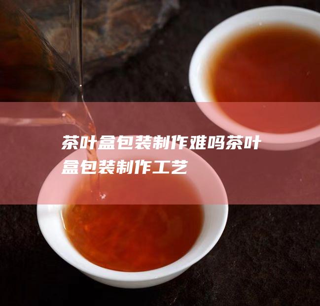 茶叶盒包装制作难吗 (茶叶盒包装制作工艺)