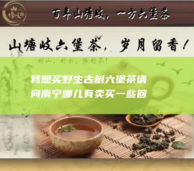 我想买野生古树六堡茶 请问南宁哪儿有卖 买一些回去给爸爸妈妈！ (我想买野生古董怎么买)