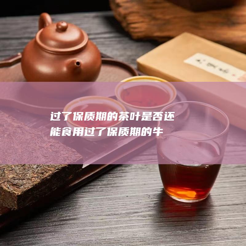 过了保质期的茶叶是否还能食用 (过了保质期的牛奶还能喝吗)