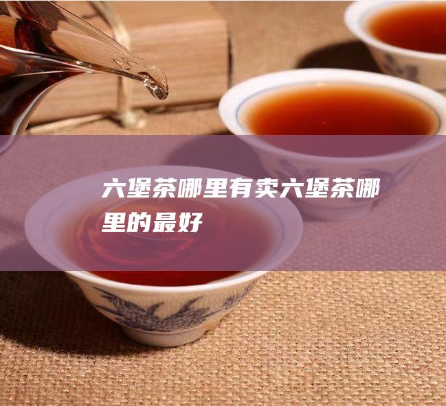 六堡茶哪里有卖 (六堡茶哪里的最好)