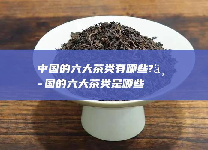 中国的六大茶类有哪些? (中国的六大茶类是哪些)