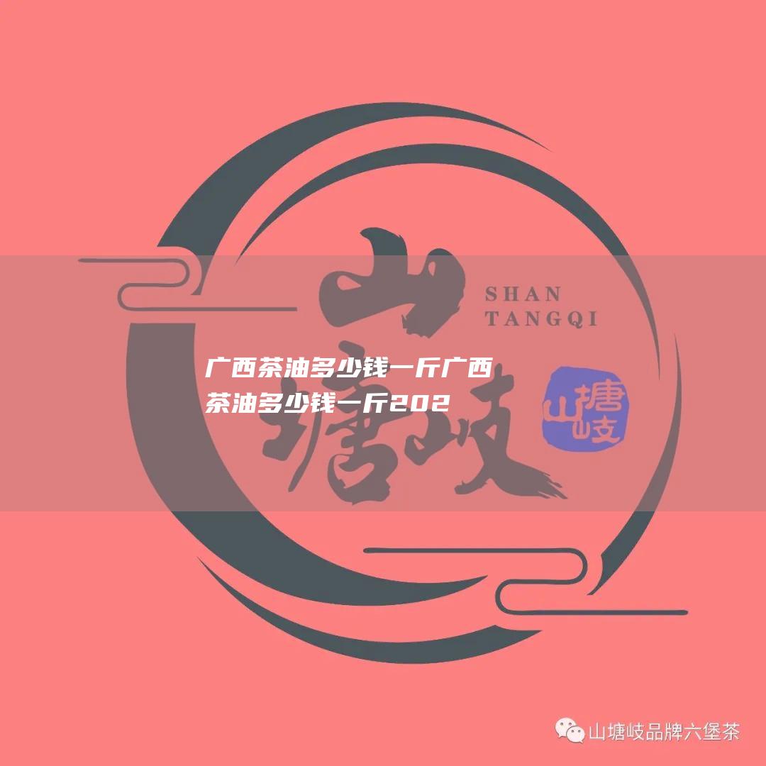 广西茶油多少钱一斤 (广西茶油多少钱一斤2023)