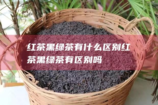 红茶黑绿茶有什么区别 (红茶黑绿茶有区别吗)