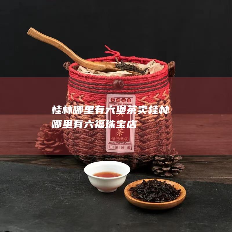 桂林哪里有六堡茶卖 (桂林哪里有六福珠宝店)