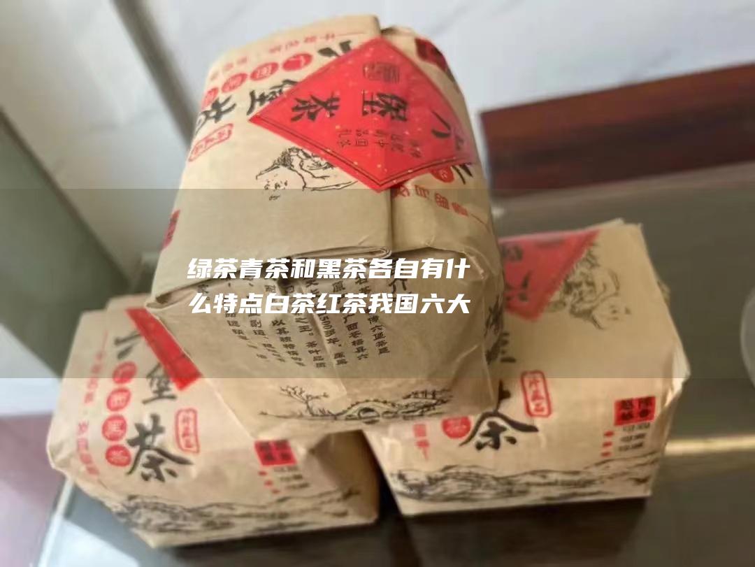 青茶和黑茶各自有什么特点我国六大